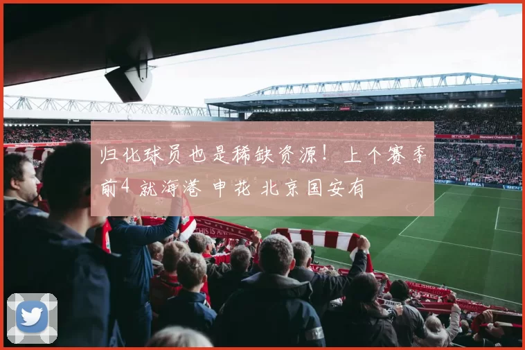 归化球员也是稀缺资源！上个赛季前4 就海港 申花 北京国安有
