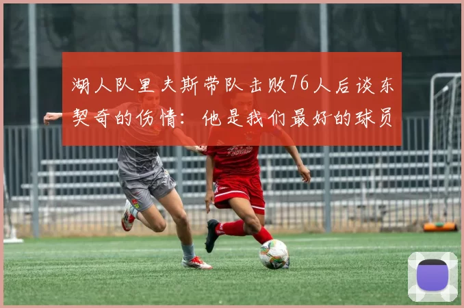湖人队里夫斯带队击败76人后谈东契奇的伤情：他是我们最好的球员