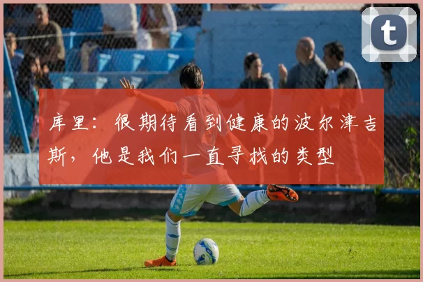 库里：很期待看到健康的波尔津吉斯，他是我们一直寻找的类型